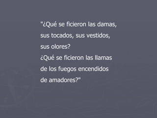"¿Qué se ficieron las damas, sus tocados, sus vestidos, sus olores? ¿Qué se ficieron las llamas de los fuegos encendidos de amadores?"  
