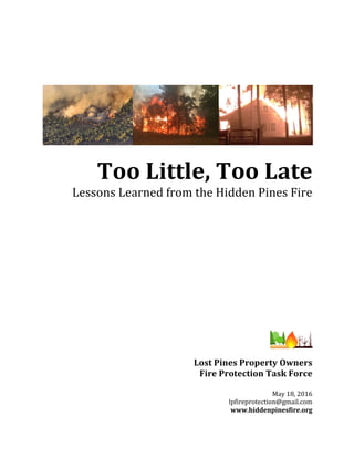 Too	Little,	Too	Late	
Lessons	Learned	from	the	Hidden	Pines	Fire	
	
	
	
	
	
	
	
	
	
	
	
	
	
	
Lost	Pines	Property	Owners		
Fire	Protection	Task	Force	
	
May	18,	2016	
lpfireprotection@gmail.com	
www.hiddenpinesfire.org	
 