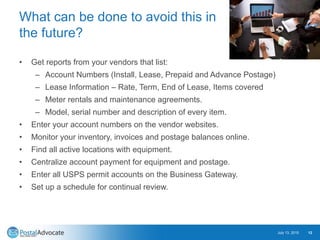 What can be done to avoid this in
the future?
• Get reports from your vendors that list:
– Account Numbers (Install, Lease, Prepaid and Advance Postage)
– Lease Information – Rate, Term, End of Lease, Items covered
– Meter rentals and maintenance agreements.
– Model, serial number and description of every item.
• Enter your account numbers on the vendor websites.
• Monitor your inventory, invoices and postage balances online.
• Find all active locations with equipment.
• Centralize account payment for equipment and postage.
• Enter all USPS permit accounts on the Business Gateway.
• Set up a schedule for continual review.
July 13, 2015 12
 