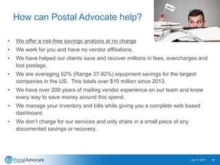 How can Postal Advocate help?
• We offer a risk-free savings analysis at no charge
• We work for you and have no vendor affiliations.
• We have helped our clients save and recover millions in fees, overcharges and
lost postage.
• We are averaging 52% (Range 37-92%) equipment savings for the largest
companies in the US. This totals over $15 million since 2013.
• We have over 200 years of mailing vendor experience on our team and know
every way to save money around this spend.
• We manage your inventory and bills while giving you a complete web based
dashboard.
• We don’t charge for our services and only share in a small piece of any
documented savings or recovery.
July 13, 2015 13
 