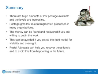 Summary
• There are huge amounts of lost postage available
and the levels are increasing.
• Postage gets lost due to fragmented processes in
many organizations.
• The money can be found and recovered if you are
willing to put in the work.
• This can be avoided if you set up the right model for
visibility and oversight.
• Postal Advocate can help you recover these funds
and to avoid this from happening in the future.
July 13, 2015 15
 