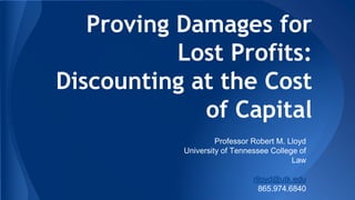 Proving Damages for
Lost Profits:
Discounting at the Cost
of Capital
Professor Robert M. Lloyd
University of Tennessee College of
Law
rlloyd@utk.edu
865.974.6840

 