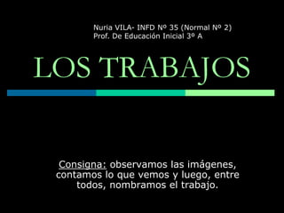 LOS TRABAJOS Nuria VILA- INFD Nº 35 (Normal Nº 2) Prof. De Educación Inicial 3º A Consigna: observamos las imágenes, contamos lo que vemos y luego, entre todos, nombramos el trabajo. 