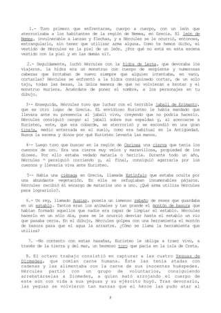1.- Tuvo primero que enfrentarse, cuerpo a cuerpo, con un león que
aterrorizaba a los habitantes de la región de Nemea, en Grecia. El león de
Nemea, invulnerable a lanzas y flechas, y a Hércules se le ocurrió, entonces,
estrangularlo, sin tener que utilizar arma alguna. Como te hemos dicho, el
vestido de Hércules es la piel de un león. ¿Por qué no está en esta escena
vestido con la piel y en las demás sí?.

   2.- Seguidamente, luchó Hércules con la hidra de Lerna, que devoraba los
viajeros. la hidra era un monstruo con cuerpo de serpiente y numerosas
cabezas que brotaban de nuevo siempre que alguien intentaba, en vano,
cortarlas? Hércules se enfrentó a la hidra consiguinedo cortar, de un solo
tajo, todas las bezas, la única manera de que no volvieran a brotar y el
monstruo muriera. Acuérdate de poner el nombre, a los personajes en tu
dibujo.

  3·- Enseguida, Hércules tuvo que luchar con el terrible jabalí de Erimanto,
que es otro lugar de Grecia. EL envidioso Euristeo le había mandado que
llevara ante su presencia al jabalí vivo, creyendo que no podría hacerlo.
Hércules consiguió cargar al jabalí sobre sus espaldas y, al acercarse a
Euristeo, este, que era cobarde, se aterrorizó y se escondió en una gran
tinaja, medio enterrada en el suelo, como era habitual en la Antigüedad.
Busca la escena y dinos por qué Euristeo levanta las manos.

  4·- Luego tuvo que buscar en la región de Cerinea una cierva que tenía los
cuernos de oro. Era una cierva muy veloz y maravillosa, propiedad de los
dioses. Por ello estaba vedado matarla o herirla. Durante todo un año,
Hércules la persiguió corriendo y, al final, consiguió agarrarla por los
cuernos y llevarla viva ante Euristeo.

  5·- Había una ciénaga en Grecia, llamada Estínfalo que estaba oculta por
una abundante vegetación. En ella se refugiaban innumerables pájaros.
Ηércules recibió él encargo de matarlos uno a uno. ¿Qué arma utiliza Hércules
para lograrlolo?.

  6.- Un rey, llamado Augias, poseía un inmenso rebaño de reses que guardaba
en un establo. Tantos eran los animales y tan grande el montón de basura que
habían formado aquellos que nadie era capaz de limpiar el establo. Hércules
hacerlo en un sólo día, pues se le ocurrió desviar hasta el establo un río
que pasaba cerca. En el dibujo, Hércules golpea con una herramienta el montón
de basura para que el agua la arrastre. ¿Cómo se llama la herramienta que
utiliza?

   7. -No contento con estas hazañas, Euristeo le obliga a traer vivo, a
través de la tierra y del mar, un hermoso toro que pacía en la isla de Creta.

  8. El octavo trabajo consistió en capturar a las cuatro Yeguas de
Diomedes, que comían carne humana. Éste las tenía atadas con
cadenas y las alimentaba con la carne de sus inocentes huéspedes.
Hércules partió con un grupo de voluntarios, consiguiendo
arrebatárselas a Diomedes, a quien mató arrojando el cuerpo de
este aún con vida a sus yeguas y su ejército huyó. Tras devorarlo,
las yeguas se volvieron tan mansas que el héroe las pudo atar al

                                      2
 