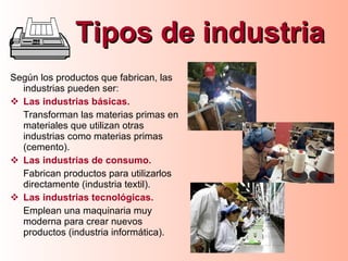Tipos de industria Según los productos que fabrican, las industrias pueden ser: Las industrias básicas. Transforman las materias primas en materiales que utilizan otras industrias como materias primas (cemento). Las industrias de consumo. Fabrican productos para utilizarlos directamente (industria textil). Las industrias tecnológicas. Emplean una maquinaria muy moderna para crear nuevos productos (industria informática). 