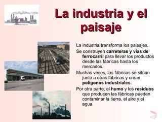 La industria y el paisaje La industria transforma los paisajes. Se construyen  carreteras y vías de ferrocarril  para llevar los productos desde las fábricas hasta los mercados. Muchas veces, las fábricas se sitúan junto a otras fábricas y crean  polígonos industriales. Por otra parte, el  humo  y los  residuos  que producen las fábricas pueden contaminar la tierra, el aire y el agua. 