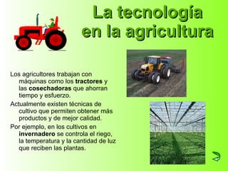 La tecnología en la agricultura Los agricultores trabajan con máquinas como los  tractores  y las  cosechadoras  que ahorran tiempo y esfuerzo. Actualmente existen técnicas de cultivo que permiten obtener más productos y de mejor calidad.  Por ejemplo, en los cultivos en  invernadero  se controla el riego, la temperatura y la cantidad de luz que reciben las plantas. 
