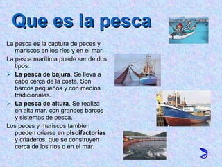Que es la pesca La pesca es la captura de peces y mariscos en los ríos y en el mar. La pesca marítima puede ser de dos tipos: La pesca de bajura . Se lleva a cabo cerca de la costa. Son barcos pequeños y con medios tradicionales. La pesca de altura . Se realiza en alta mar, con grandes barcos y sistemas de pesca. Los peces y mariscos tambien pueden criarse en  piscifactorías  y criaderos, que se construyen cerca de los ríos o en el mar. 