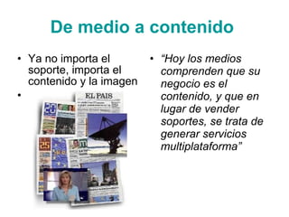 D e medio a contenido   Ya no importa el soporte, importa el contenido y la imagen “ Hoy los medios comprenden que su negocio es el contenido, y que en lugar de vender soportes, se trata de generar servicios multiplataforma ” 