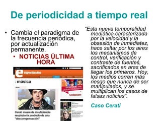 D e periodicidad a tiempo real   Cambia  el paradigma de la frecuencia periódica ,  por actualización  permanente. NOTICIAS ÚLTIMA HORA   “ Esta nueva temporalidad mediática caracterizada por la velocidad y la obsesión de inmediatez, hace saltar por los aires los mecanismos de control, verificación y contraste de fuentes, sacrificados en aras de llegar los primeros. Hoy, los medios corren más riesgo que nunca de ser manipulados, y se multiplican los casos de falsas noticias ” . Caso Cerati  