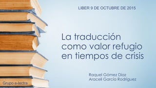 La traducción
como valor refugio
en tiempos de crisis
Raquel Gómez Díaz
Araceli García Rodríguez
LIBER 9 DE OCTUBRE DE 2015
Grupo e-lectra
 