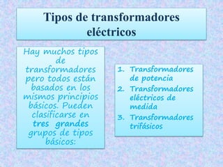 Tipos de transformadores
eléctricos
Hay muchos tipos
de
transformadores
pero todos están
basados en los
mismos principios
básicos. Pueden
clasificarse en
tres grandes
grupos de tipos
básicos:
1. Transformadores
de potencia
2. Transformadores
eléctricos de
medida
3. Transformadores
trifásicos
 