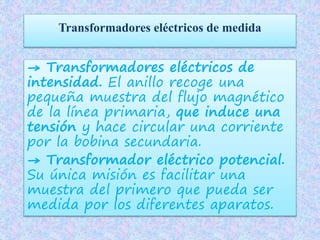 Transformadores eléctricos de medida
→ Transformadores eléctricos de
intensidad. El anillo recoge una
pequeña muestra del flujo magnético
de la línea primaria, que induce una
tensión y hace circular una corriente
por la bobina secundaria.
→ Transformador eléctrico potencial.
Su única misión es facilitar una
muestra del primero que pueda ser
medida por los diferentes aparatos.
 