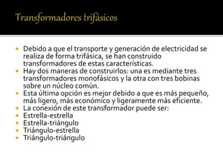  Debido a que el transporte y generación de electricidad se
realiza de forma trifásica, se han construido
transformadores de estas características.
 Hay dos maneras de construirlos: una es mediante tres
transformadores monofásicos y la otra con tres bobinas
sobre un núcleo común.
 Esta última opción es mejor debido a que es más pequeño,
más ligero, más económico y ligeramente más eficiente.
 La conexión de este transformador puede ser:
 Estrella-estrella
 Estrella-triángulo
 Triángulo-estrella
 Triángulo-triángulo
 