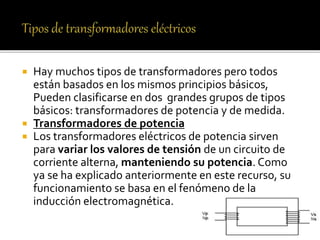  Hay muchos tipos de transformadores pero todos
están basados en los mismos principios básicos,
Pueden clasificarse en dos grandes grupos de tipos
básicos: transformadores de potencia y de medida.
 Transformadores de potencia
 Los transformadores eléctricos de potencia sirven
para variar los valores de tensión de un circuito de
corriente alterna, manteniendo su potencia. Como
ya se ha explicado anteriormente en este recurso, su
funcionamiento se basa en el fenómeno de la
inducción electromagnética.
 