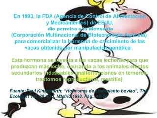 En 1993, la FDA (Agencia de Control de Alimentación y Medicamentos) de EEUU,  dio permiso a la Monsanto (Corporación Multinacional de Biotecnología Agrícola)  para comercializar la hormona de crecimiento de las vacas  obtenida por manipulación genética .  Esta hormona se inyecta a las vacas lecheras para que produzcan más leche, causando a los animales efectos secundarios indeseables (malformaciones en terneros, trastornos reproductivos, mastitis)  Fuente: Paul Kingsworth: “Hormonas de crecimiento bovino”, The Ecologist vol. 28 no.5, Madrid 1998, Pág.. 19-22 