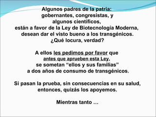 Algunos padres de la patria:  gobernantes, congresistas, y algunos científicos,  están a favor de la Ley de Biotecnología Moderna,  desean dar el visto bueno a los transgénicos. ¿Qué locura, verdad? A ellos  les pedimos por favor  que  antes que aprueben esta Ley ,   se sometan “ellos y sus familias” a dos años de consumo de transgénicos. Si pasan la prueba, sin consecuencias en su salud, entonces, quizás los apoyemos.  Mientras tanto … 
