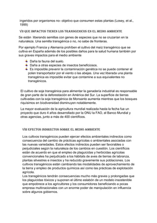 ingeridos por organismos no- objetivo que consumen estas plantas (Losey, et al.,
1999)
VII QUE IMPACTOS TIENEN LOS TRANSGENICOS EN EL MEDIO AMBIENTE
Se están liberando semillas con genes de especies que no se cruzarían en la
naturaleza. Una semilla transgénica o no, no sabe de fronteras.
Por ejemplo Francia y Alemania prohíben el cultivo del maíz transgénico que se
cultiva en España además de los posibles daños para la salud humana también por
sus graves impactos para el medio ambiente
Daña la fauna del suelo.
Daña a otras especies de insectos beneficiosos.
Es imposible prevenir la contaminación genética no se puede contener el
polen transportador por el viento o las abejas. Una vez liberada una planta
transgénica es imposible evitar que contamine a sus equivalentes no
transgénicos.
El cultivo de soja transgénica para alimentar la ganadería industrial es responsable
de gran parte de la deforestación en América del Sur. La superficie de tierras
cultivadas con la soja transgénica de Monsanto aumenta mientras que los bosques
riquísimos en biodiversidad disminuyen notablemente.
La mayor evaluación de la agricultura mundial realizada hasta la fecha fue un
proyecto que duro 4 años desarrollado por la ONU la FAO, el Banco Mundial y
otras agencias, junto a más de 400 científicos.
VIII EFECTOS INDIRECTOS SOBRE EL MEDIO AMBIENTE
Los cultivos transgénicos pueden ejercer efectos ambientales indirectos como
consecuencia del cambio de prácticas agrícolas o ambientales asociadas con
las nuevas variedades. Estos efectos indirectos pueden ser favorables o
perjudiciales según la naturaleza de los cambios en cuestión. Los científicos
están de acuerdo en que el empleo de plaguicidas y herbicidas agrícolas
convencionales ha perjudicado a los hábitats de aves de tierras de labranza,
plantas silvestres e insectos y ha reducido gravemente sus poblaciones. Los
cultivos transgénicos están cambiando las modalidades de aprovechamiento de
la tierra y empleo de productos químicos así como las prácticas de explotación
agrícola.
Los transgénicos tendrán consecuencias mucho más graves y prolongadas que
los plaguicidas tóxicos y suponen el último eslabón de un modelo insostenible
que empobrece a los agricultores y los consumidores beneficiando a pocas
empresa multinacionales con un enorme poder de manipulación en influencia
sobre algunos gobiernos.
 