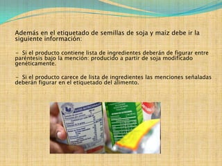 Además en el etiquetado de semillas de soja y maíz debe ir la
siguiente información:

- Si el producto contiene lista de ingredientes deberán de figurar entre
paréntesis bajo la mención: producido a partir de soja modificado
genéticamente.

- Si el producto carece de lista de ingredientes las menciones señaladas
deberán figurar en el etiquetado del alimento.
 