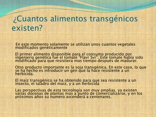 ¿Cuantos alimentos transgénicos
existen?
En este momento solamente se utilizan unos cuantos vegetales
modificados genéticamente
El primer alimento disponible para el consumo producido por
ingeniería genética fue el tomate "Flavr Svr". Este tomate había sido
modificado para que resistiera mas tiempo después de madurar.
Otro producto importante es la soja transgénica. En este caso, lo que
se ha hecho es introducir un gen que la hace resistente a un
herbicida.
El maíz transgénico se ha obtenido para que sea resistente a un
insecto, el taladro del maíz, y a un herbicida
Las perspectivas de esta tecnología son muy amplias. ya existen
varias docenas de plantas mas a punto de comercializarse, y en los
próximos años su numero ascenderá a centenares.
 