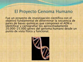 Fue un proyecto de investigación científica con el
objetivo fundamental de determinar la secuencia de
pares de bases químicas que componen el ADN e
identificar y cartografiar los aproximadamente
20.000-25.000 genes del genoma humano desde un
punto de vista físico y funcional.
 