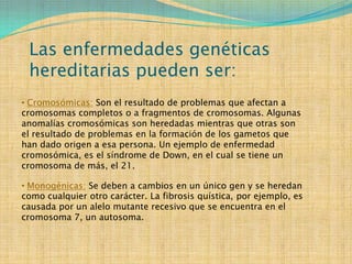 Las enfermedades genéticas
 hereditarias pueden ser:
• Cromosómicas: Son el resultado de problemas que afectan a
cromosomas completos o a fragmentos de cromosomas. Algunas
anomalías cromosómicas son heredadas mientras que otras son
el resultado de problemas en la formación de los gametos que
han dado origen a esa persona. Un ejemplo de enfermedad
cromosómica, es el síndrome de Down, en el cual se tiene un
cromosoma de más, el 21.

• Monogénicas: Se deben a cambios en un único gen y se heredan
como cualquier otro carácter. La fibrosis quística, por ejemplo, es
causada por un alelo mutante recesivo que se encuentra en el
cromosoma 7, un autosoma.
 