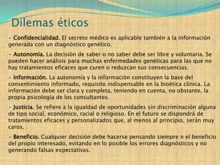 Dilemas éticos
• Confidencialidad. El secreto médico es aplicable también a la información
generada con un diagnóstico genético.
• Autonomía. La decisión de saber o no saber debe ser libre y voluntaria. Se
pueden hacer análisis para muchas enfermedades genéticas para las que no
hay tratamientos eficaces que curen o reduzcan sus consecuencias.
• Información. La autonomía y la información constituyen la base del
consentimiento informado, requisito indispensable en la bioética clínica. La
información debe ser clara y completa, teniendo en cuenta, no obstante, la
propia psicología de los consultantes.
• Justicia. Se refiere a la igualdad de oportunidades sin discriminación alguna
de tipo social, económico, racial o religioso. En el futuro se dispondrá de
tratamientos eficaces y personalizados que, al menos al principio, serán muy
caros.
• Beneficio. Cualquier decisión debe hacerse pensando siempre n el beneficio
del propio interesado, evitando en lo posible los errores diagnósticos y no
generando falsas expectativas.
 