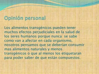 Los alimentos transgénicos pueden tener
muchos efectos perjudiciales en la salud de
los seres humanos porque nunca se sabe
como van a afectar en cada organismo,
nosotros pensamos que se deberían consumir
mas alimentos naturales y menos
transgénicos o que al menos los etiquetaran
para poder saber de que están compuestos.
 