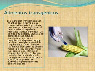 Alimentos transgénicos
 Los alimentos transgénicos son
  aquellos que incluyen en su
  composición algún ingrediente
  procedente de un organismo al
  que se le ha incorporado,
  mediante técnicas genéticas, un
  gen de otra especie. Gracias a la
  biotecnología se puede
  transferir un gen de un
  organismo a otro para dotarle
  de alguna cualidad especial de
  la que carece. De este modo,
  las plantas transgénicas pueden
  resistir plagas, aguantar mejor
  las sequías, o resistir mejor
  algunos herbicidas. En Europa
  no todas las modalidades de
  transgénicos están autorizadas,
  sólo algunas pueden ser
  cultivadas y posteriormente
  comercializadas.
 