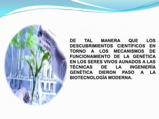 DE
TAL
MANERA
QUE
LOS
DESCUBRIMIENTOS CIENTÍFICOS EN
TORNO A LOS MECANISMOS DE
FUNCIONAMIENTO DE LA GENÉTICA
EN LOS SERES VIVOS AUNADOS A LAS
TÉCNICAS
DE
LA
INGENIERÍA
GENÉTICA DIERON PASO A LA
BIOTECNOLOGÍA MODERNA.

 