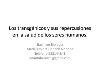 Los transgénicos y sus repercusiones
en la salud de los seres humanos.
Bach. en Biología
María Aminta Henrich Nonone
Teléfono 952144841
amintahenrich@gmail.com
 