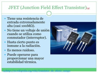 JFET (Junction Field Effect Transistor)(4)

  Tiene una resistencia de
     entrada extremadamente
     alta (casi 100MΩ).
    No tiene un voltaje de unión
     cuando se utiliza como
     conmutador (interruptor).
    Hasta cierto punto es
     inmune a la radiación.
    Es menos ruidoso.
    Puede operarse para
     proporcionar una mayor
     estabilidad térmica.

(4)http://es.wikipedia.org/wiki/Transistor_de_efecto_campo
 