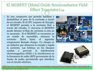 El MOSFET (Metal Oxide Semiconductor Field
               Effect Transistor) (5)
  Es una compuerta que permite habilitar y
    deshabilitar el paso de la corriente a través
    de un circuito. Si el CPU requiere de Energía,
    el MOSFET permite a la corriente fluir a
    través del circuito. Y viceversa el MOSFET
    puede detener el flujo de corriente si esta no
    es necesaria. Si el MOSFET se encuentra en
    un estado de encendido, entonces la
    corriente     fluirá    hasta    el    siguiente
    componente llamado choque. Un choque es
    un inductor que almacena la energía y regula
    la corriente. Las bobinas en los choques
    ayudan      a    prevenir     la   interferencia
    electromagnética (EMI) y la interferencia en
    la frecuencia de radio (RFI) proveniente de la
    fuente de poder previniendo que interfiera
    con el circuito eléctrico.
(5) http://www.taringa.net/posts/apuntes-y-monografias/1405343/Partes-fundamentales-e-ignoradas-de-
la-reparacion-de-computa.html
 