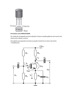 El transistor como AMPLIFICADOR:
Por medio de una pequeña corriente aplicada a la base se pueden gobernar otra mucho más
intensa entre colector y emisor.
Esto significa que pequeñas corrientes se pueden transformar en otras más fuertes
=>Amplificación.

 
