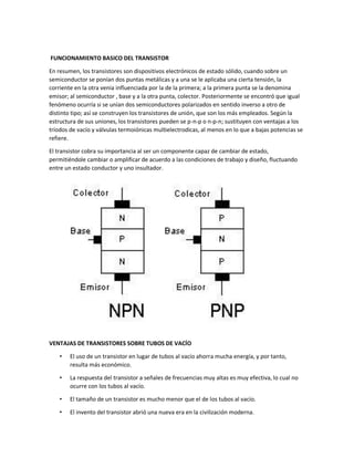 FUNCIONAMIENTO BASICO DEL TRANSISTOR
En resumen, los transistores son dispositivos electrónicos de estado sólido, cuando sobre un
semiconductor se ponían dos puntas metálicas y a una se le aplicaba una cierta tensión, la
corriente en la otra venia influenciada por la de la primera; a la primera punta se la denomina
emisor; al semiconductor , base y a la otra punta, colector. Posteriormente se encontró que igual
fenómeno ocurría si se unían dos semiconductores polarizados en sentido inverso a otro de
distinto tipo; así se construyen los transistores de unión, que son los más empleados. Según la
estructura de sus uniones, los transistores pueden se p-n-p o n-p-n; sustituyen con ventajas a los
tríodos de vacío y válvulas termoiónicas multielectrodicas, al menos en lo que a bajas potencias se
refiere.
El transistor cobra su importancia al ser un componente capaz de cambiar de estado,
permitiéndole cambiar o amplificar de acuerdo a las condiciones de trabajo y diseño, fluctuando
entre un estado conductor y uno insultador.

VENTAJAS DE TRANSISTORES SOBRE TUBOS DE VACÍO
•

El uso de un transistor en lugar de tubos al vacío ahorra mucha energía, y por tanto,
resulta más económico.

•

La respuesta del transistor a señales de frecuencias muy altas es muy efectiva, lo cual no
ocurre con los tubos al vacío.

•

El tamaño de un transistor es mucho menor que el de los tubos al vacío.

•

El invento del transistor abrió una nueva era en la civilización moderna.

 