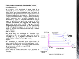  Zonas de funcionamiento del transistor bipolar
 ACTIVA DIRECTA:
 El transistor sólo amplifica en esta zona, y se
comporta como una fuente de corriente constante
controlada por la intensidad de base (ganancia de
corriente).Este parámetro lo suele proporcionar el
fabricante dándonos un máximo y un mínimo para
una corriente de colector dada (Ic); además de esto,
suele presentar una variación acusada con la
temperatura y con la corriente de colector, por lo
que en principio no podemos conocer su valor.
Algunos polímetros son capaces de medir este
parámetro pero esta medida hay que tomarla
solamente como una indicación, ya que el polímetro
mide este parámetro para un valor de corriente de
colector distinta a la que circulará por el BJT una vez
en el circuito.
 SATURACIÓN:
 En esta zona el transistor es utilizado para
aplicaciones de conmutación (potencia, circuitos
digitales, etc.), y lo podemos considerar como un
cortocircuito entre el colector y el emisor.
 CORTE:
 El transistor es utilizado para aplicaciones de
conmutación (potencia, circuitos digitales, etc.), y
podemos considerar las corrientes que lo atraviesan
prácticamente nulas (y en especial Ic).
 ACTIVA INVERSA:
 Esta zona se puede considerar como carente de
interés.
 