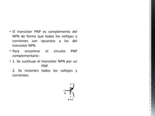  El transistor PNP es complemento del
NPN de forma que todos los voltajes y
corrientes son opuestos a los del
transistor NPN.
 Para encontrar el circuito PNP
complementario:
 1. Se sustituye el transistor NPN por un
PNP.
2. Se invierten todos los voltajes y
corrientes.
 