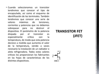  Cuando seleccionamos un transistor
tendremos que conocer el tipo de
encapsulado, así como el esquema de
identificación de los terminales. También
tendremos que conocer una serie de
valores máximos de tensiones,
corrientes y potencias que no debemos
sobrepasar para no destruir el
dispositivo. El parámetro de la potencia
disipada por el transistor es
especialmente crítico con la
temperatura, de modo que esta potencia
decrece a medida que aumenta el valor
de la temperatura, siendo a veces
necesario la instalación de un radiador o
aleta refrigeradora. Todos estos valores
críticos los proporcionan los fabricantes
en las hojas de características de los
distintos dispositivos.
 