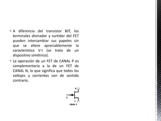  A diferencia del transistor BJT, los
terminales drenador y surtidor del FET
pueden intercambiar sus papeles sin
que se altere apreciablemente la
característica V-I (se trata de un
dispositivo simétrico).
 La operación de un FET de CANAL P es
complementaria a la de un FET de
CANAL N, lo que significa que todos los
voltajes y corrientes son de sentido
contrario.
 
