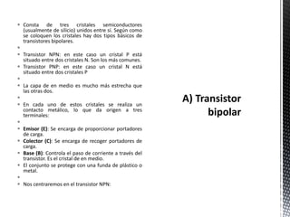  Consta de tres cristales semiconductores
(usualmente de silicio) unidos entre sí. Según como
se coloquen los cristales hay dos tipos básicos de
transistores bipolares.

 Transistor NPN: en este caso un cristal P está
situado entre dos cristales N. Son los más comunes.
 Transistor PNP: en este caso un cristal N está
situado entre dos cristales P

 La capa de en medio es mucho más estrecha que
las otras dos.

 En cada uno de estos cristales se realiza un
contacto metálico, lo que da origen a tres
terminales:

 Emisor (E): Se encarga de proporcionar portadores
de carga.
 Colector (C): Se encarga de recoger portadores de
carga.
 Base (B): Controla el paso de corriente a través del
transistor. Es el cristal de en medio.
 El conjunto se protege con una funda de plástico o
metal.

 Nos centraremos en el transistor NPN:
 