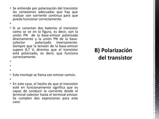  Se entiende por polarización del transistor
las conexiones adecuadas que hay que
realizar con corriente continua para que
pueda funcionar correctamente.

 Si se conectan dos baterías al transistor
como se ve en la figura, es decir, con la
unión PN de la base-emisor polarizada
directamente y la unión PN de la base-
colector polarizado inversamente.
Siempre que la tensión de la base-emisor
supere 0,7 V, diremos que el transistor
está polarizado, es decir, que funciona
correctamente.



 Este montaje se llama con emisor común.

 En este caso, el hecho de que el transistor
esté en funcionamiento significa que es
capaz de conducir la corriente desde el
terminal colector hasta el terminal emisor.
Se cumplen dos expresiones para este
caso:
 