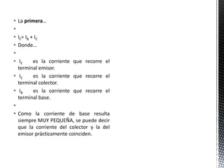  La primera…

 IE= IB + IC
 Donde…

 IE es la corriente que recorre el
terminal emisor.
 IC es la corriente que recorre el
terminal colector.
 IB es la corriente que recorre el
terminal base.

 Como la corriente de base resulta
siempre MUY PEQUEÑA, se puede decir
que la corriente del colector y la del
emisor prácticamente coinciden.
 