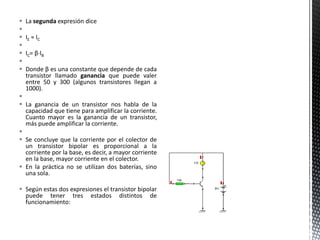  La segunda expresión dice

 IE ≈ IC

 IC= β·IB

 Donde β es una constante que depende de cada
transistor llamado ganancia que puede valer
entre 50 y 300 (algunos transistores llegan a
1000).

 La ganancia de un transistor nos habla de la
capacidad que tiene para amplificar la corriente.
Cuanto mayor es la ganancia de un transistor,
más puede amplificar la corriente.

 Se concluye que la corriente por el colector de
un transistor bipolar es proporcional a la
corriente por la base, es decir, a mayor corriente
en la base, mayor corriente en el colector.
 En la práctica no se utilizan dos baterías, sino
una sola.
 Según estas dos expresiones el transistor bipolar
puede tener tres estados distintos de
funcionamiento:
 
