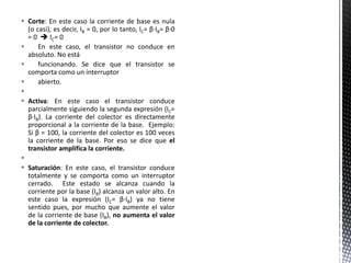  Corte: En este caso la corriente de base es nula
(o casi), es decir, IB = 0, por lo tanto, IC= β·IB= β·0
= 0  IC= 0
 En este caso, el transistor no conduce en
absoluto. No está
 funcionando. Se dice que el transistor se
comporta como un interruptor
 abierto.

 Activa: En este caso el transistor conduce
parcialmente siguiendo la segunda expresión (IC=
β·IB). La corriente del colector es directamente
proporcional a la corriente de la base. Ejemplo:
Si β = 100, la corriente del colector es 100 veces
la corriente de la base. Por eso se dice que el
transistor amplifica la corriente.

 Saturación: En este caso, el transistor conduce
totalmente y se comporta como un interruptor
cerrado. Este estado se alcanza cuando la
corriente por la base (IB) alcanza un valor alto. En
este caso la expresión (IC= β·IB) ya no tiene
sentido pues, por mucho que aumente el valor
de la corriente de base (IB), no aumenta el valor
de la corriente de colector.
 