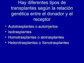 Hay diferentes tipos de transplantes según la relación genética entre el donador y el receptor Autotrasplantes o autoinjertos Isotrasplantes Homotrasplantes o alotrasplantes Heterotrasplantes o Xenotrasplantes  