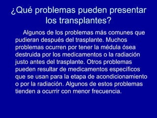 ¿Qué problemas pueden presentar los transplantes? Algunos de los problemas más comunes que pudieran después del trasplante. Muchos problemas ocurren por tener la médula ósea destruida por los medicamentos o la radiación justo antes del trasplante. Otros problemas pueden resultar de medicamentos específicos que se usan para la etapa de acondicionamiento o por la radiación. Algunos de estos problemas tienden a ocurrir con menor frecuencia. 