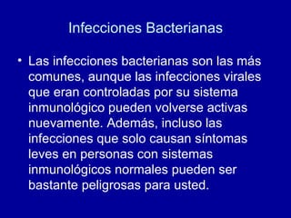 Infecciones Bacterianas Las infecciones bacterianas son las más comunes, aunque las infecciones virales que eran controladas por su sistema inmunológico pueden volverse activas nuevamente. Además, incluso las infecciones que solo causan síntomas leves en personas con sistemas inmunológicos normales pueden ser bastante peligrosas para usted.  
