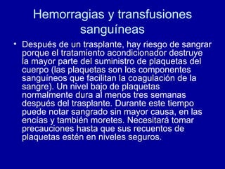 Hemorragias y transfusiones sanguíneas Después de un trasplante, hay riesgo de sangrar porque el tratamiento acondicionador destruye la mayor parte del suministro de plaquetas del cuerpo (las plaquetas son los componentes sanguíneos que facilitan la coagulación de la sangre). Un nivel bajo de plaquetas normalmente dura al menos tres semanas después del trasplante. Durante este tiempo puede notar sangrado sin mayor causa, en las encías y también moretes. Necesitará tomar precauciones hasta que sus recuentos de plaquetas estén en niveles seguros. 