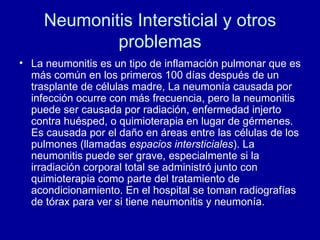 Neumonitis Intersticial y otros problemas La neumonitis es un tipo de inflamación pulmonar que es más común en los primeros 100 días después de un trasplante de células madre, La neumonía causada por infección ocurre con más frecuencia, pero la neumonitis puede ser causada por radiación, enfermedad injerto contra huésped, o quimioterapia en lugar de gérmenes. Es causada por el daño en áreas entre las células de los pulmones (llamadas  espacios intersticiales ). La neumonitis puede ser grave, especialmente si la irradiación corporal total se administró junto con quimioterapia como parte del tratamiento de acondicionamiento. En el hospital se toman radiografías de tórax para ver si tiene neumonitis y neumonía.  