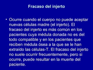 Fracaso del injerto Ocurre cuando el cuerpo no puede aceptar nuevas células madre (el injerto). El fracaso del injerto es más común en los pacientes cuya médula donada no es del todo compatible y en los pacientes que reciben médula ósea a la que se le han extraído las células-T. El fracaso del injerto no suele ocurrir frecuentemente, pero si ocurre, puede resultar en la muerte del paciente.  